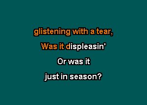 glistening with a tear,
Was it displeasin'

Or was it

just in season?