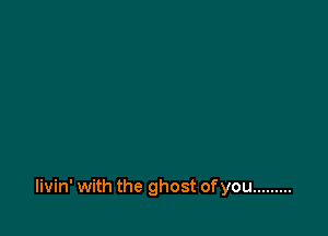 livin' with the ghost ofyou .........