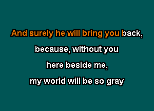 And surely he will bring you back,

because, without you
here beside me,

my world will be so gray