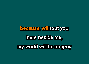 because, without you

here beside me,

my world will be so gray