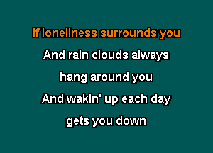 lfloneliness surrounds you
And rain clouds always

hang around you

And wakin' up each day

gets you down