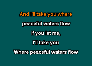And I'll take you where
peaceful waters flow
If you let me,

I'll take you

Where peaceful waters flow