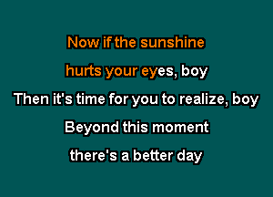 Now ifthe sunshine

hurts your eyes, boy

Then it's time for you to realize, boy

Beyond this moment

there's a better day