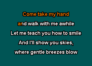 Come take my hand
and walk with me awhile

Let me teach you how to smile

And I'll show you skies,

where gentle breezes blow