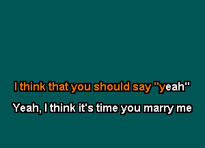 lthink that you should say yeah

Yeah, I think it's time you marry me