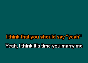 lthink that you should say yeah

Yeah, I think it's time you marry me