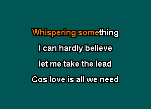 Whispering something

I can hardly believe
let me take the lead

Cos love is all we need