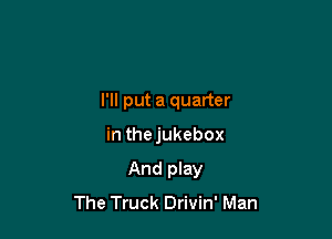 I'll put a quarter

in thejukebox
And play
The Truck Drivin' Man