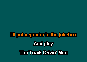 I'll put a quarter in the jukebox

And play
The Truck Drivin' Man