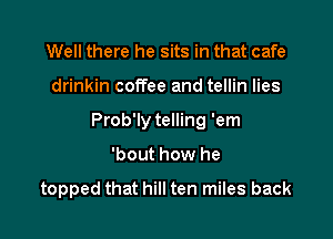 Well there he sits in that cafe
drinkin coffee and tellin lies
Prob'ly telling 'em

'bout how he

topped that hill ten miles back