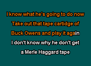 I know what he's going to do now
Take out that tape cartidge of
Buck Owens and play it again
I don't know why he don't get

a Merle Haggard tape