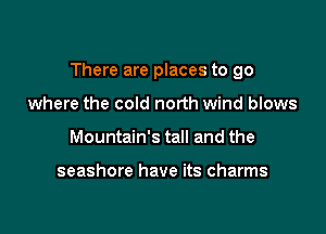 There are places to go

where the cold north wind blows
Mountain's tall and the

seashore have its charms