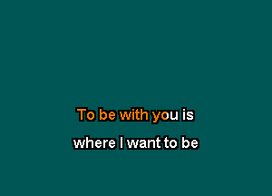 To be with you is

where I want to be