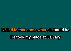 Nailed to that cross where I should be

He took my place at Calvary