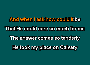 And when I ask how could it be

That He could care so much for me

The answer comes so tenderly

He took my place on Calvary