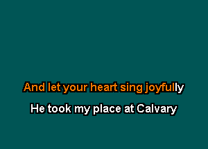 And let your heart sing joyfully

He took my place at Calvary