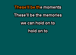 These'll be the moments

These'll be the memories

we can hold on to

hold on to