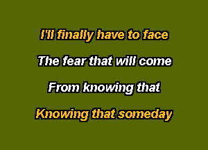 m finally have to face
The fear that will come

From knowing that

Knowing that someday