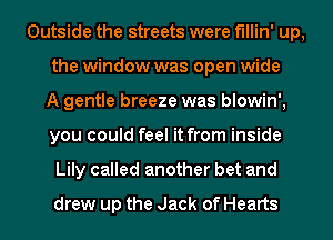 Outside the streets were f'Illin' up,
the window was open wide
A gentle breeze was blowin',
you could feel it from inside
Lily called another bet and
drew up the Jack of Hearts