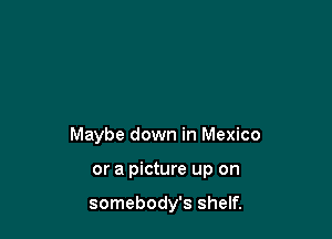 Maybe down in Mexico

or a picture up on

somebody's shelf.