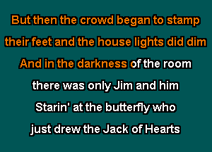 But then the crowd began to stamp
their feet and the house lights did dim
And in the darkness ofthe room
there was only Jim and him
Starin' at the butterfly who
just drew the Jack of Hearts
