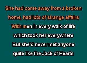 She had come away from a broken
home, had lots of strange affairs
With men in every walk oflife
which took her everywhere
But she'd never met anyone

quite like the Jack of Hearts