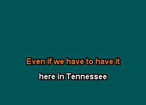 Even ifwe have to have it

here in Tennessee