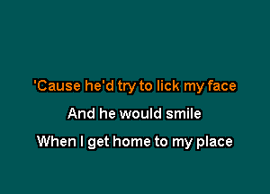 'Cause he'd try to lick my face

And he would smile

When I get home to my place