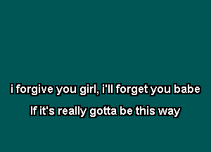 i forgive you girl, i'll forget you babe

If it's really gotta be this way