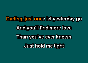 Darling, just once let yesterday go

And you'll fund more love
Than you've ever known
Just hold me tight