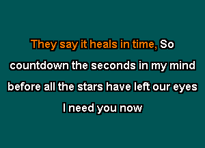 They say it heals in time, So
countdown the seconds in my mind
before all the stars have left our eyes

I need you now