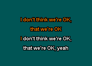 I don't think we're OK,
that we're OK
I don't think we're OK,

that we're 0K, yeah