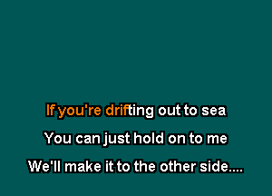 lfyou're drifting out to sea

You canjust hold on to me

We'll make it to the other side....