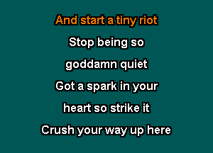 And start a tiny riot
Stop being so
goddamn quiet
Got a spark in your

heart so strike it

Crush your way up here