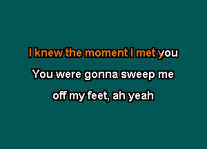 I knew the moment I met you

You were gonna sweep me

off my feet, ah yeah