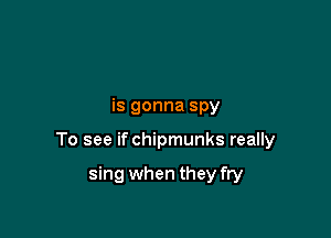 is gonna spy

To see if chipmunks really

sing when they fry