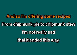And so I'm offering some recipes
From chipmunk pie to chipmunk stew

I'm not really sad

that it ended this way