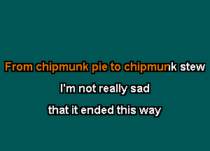 From chipmunk pie to chipmunk stew

I'm not really sad

that it ended this way