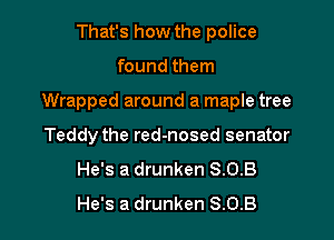 That's how the police

found them

Wrapped around a maple tree

Teddy the red-nosed senator
He's a drunken 8.0.3
He's a drunken 8.0.8