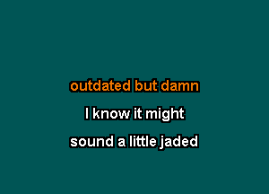 outdated but damn

I know it might

sound a littlejaded
