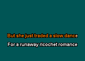But she just traded a slow dance

For a runaway ricochet romance