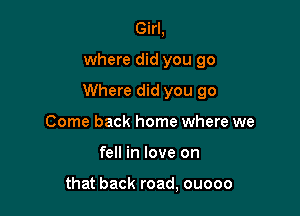 Girl,

where did you go

Where did you go

Come back home where we
fell in love on

that back road, ouooo