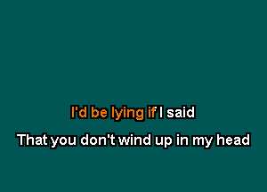 I'd be lying ifl said

That you don't wind up in my head