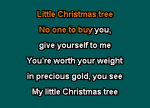 Little Christmas tree
No one to buy you,
give yourselfto me

You're worth your weight

in precious gold, you see

My little Christmas tree