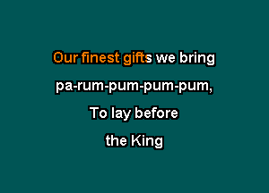 Our Finest gifts we bring

pa-rum-pum-pum-pum,
To lay before
the King