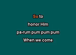 So to

honor Him

pa-rum pum pum pum

When we come