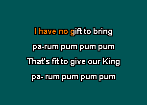 I have no gift to bring

pa-rum pum pum pum

That's fit to give our King

pa- rum pum pum pum