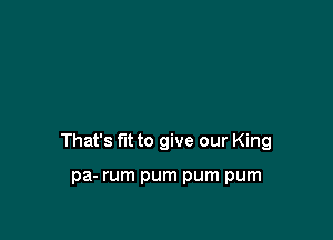 That's fit to give our King

pa- rum pum pum pum