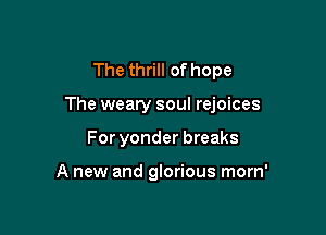 The thrill of hope

The weary soul rejoices

For yonder breaks

A new and glorious morn'