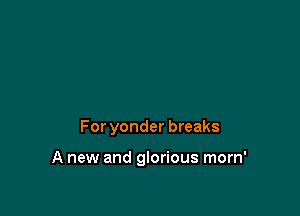 For yonder breaks

A new and glorious morn'